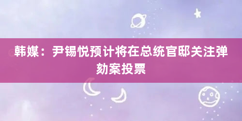 韩媒：尹锡悦预计将在总统官邸关注弹劾案投票