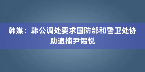 韩媒：韩公调处要求国防部和警卫处协助逮捕尹锡悦