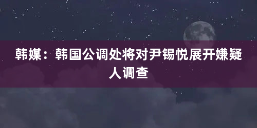 韩媒：韩国公调处将对尹锡悦展开嫌疑人调查