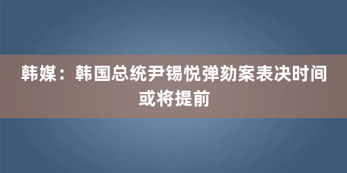 韩媒：韩国总统尹锡悦弹劾案表决时间或将提前