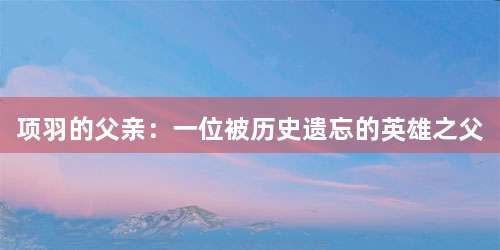 项羽的父亲：一位被历史遗忘的英雄之父