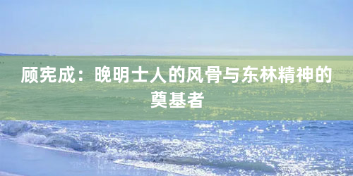 顾宪成：晚明士人的风骨与东林精神的奠基者