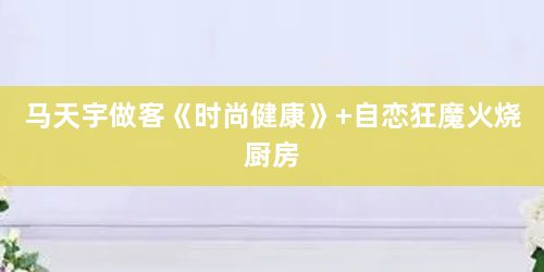 马天宇做客《时尚健康》 自恋狂魔火烧厨房