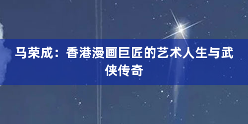 马荣成：香港漫画巨匠的艺术人生与武侠传奇