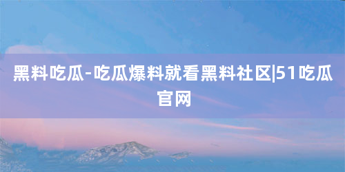 黑料吃瓜-吃瓜爆料就看黑料社区|51吃瓜官网