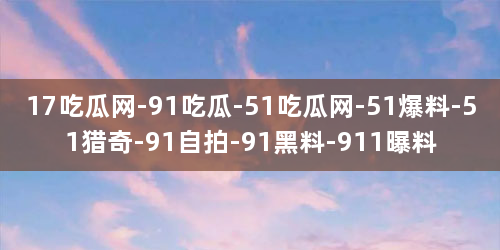 17吃瓜网-91吃瓜-51吃瓜网-51爆料-51猎奇-91自拍-91黑料-911曝料