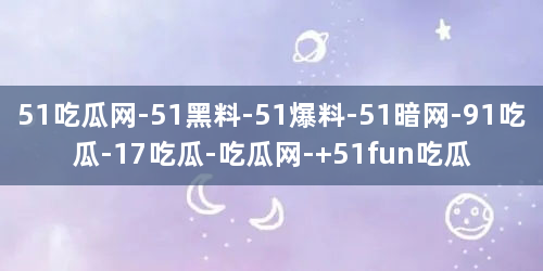 51吃瓜网-51黑料-51爆料-51暗网-91吃瓜-17吃瓜-吃瓜网- 51fun吃瓜