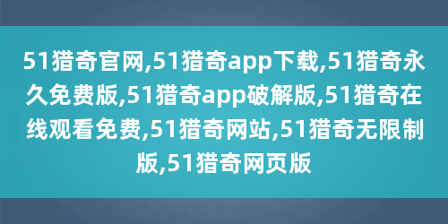51猎奇官网,51猎奇app下载,51猎奇永久免费版,51猎奇app破解版,51猎奇在线观看免费,51猎奇网站,51猎奇无限制版,51猎奇网页版