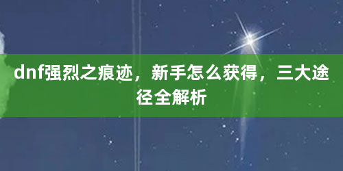 dnf强烈之痕迹，新手怎么获得，三大途径全解析