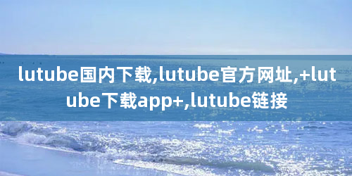 lutube国内下载,lutube官方网址, lutube下载app ,lutube链接